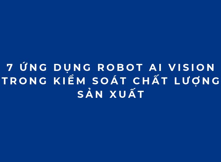 7 ứng dụng Robot AI Vision trong kiểm soát chất lượng sản xuất