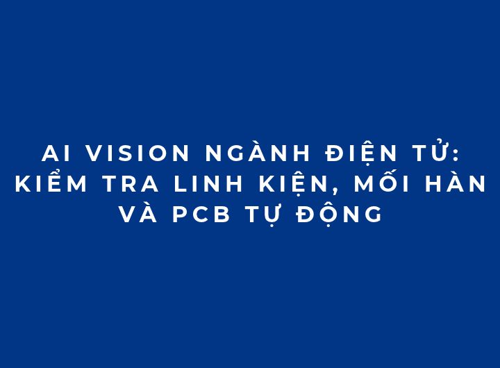 AI Vision ngành điện tử: Kiểm tra linh kiện, mối hàn và PCB tự động