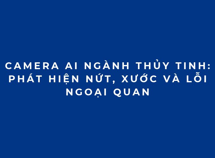 Camera AI ngành thủy tinh: Phát hiện nứt, xước và lỗi ngoại quan