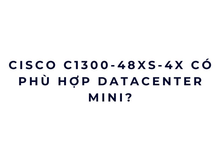 Cisco C1300-48XS-4X có phù hợp datacenter mini?