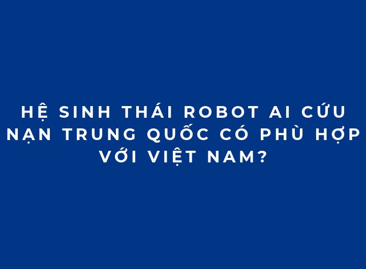 Hệ sinh thái Robot AI cứu nạn Trung Quốc có phù hợp với Việt Nam? Hệ sinh thái Robot AI cứu nạn Trung Quốc có phù hợp với Việt Nam?