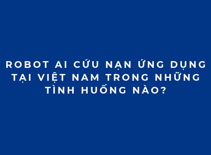 Robot AI cứu nạn ứng dụng tại Việt Nam trong những tình huống nào?