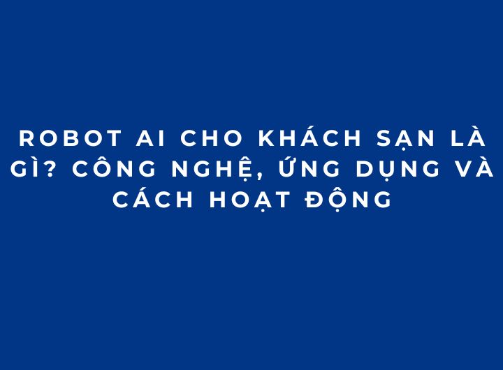 Robot AI cho khách sạn là gì? Công nghệ, ứng dụng và cách hoạt động