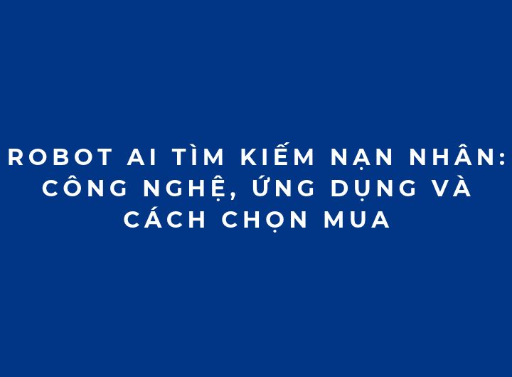 Robot AI tìm kiếm nạn nhân: Công nghệ, ứng dụng và cách chọn mua
