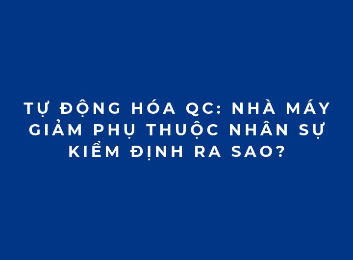 Tự động hóa QC: Nhà máy giảm phụ thuộc nhân sự kiểm định ra sao?