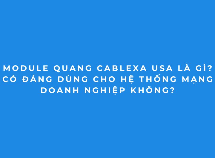 Module quang Cablexa USA là gì? Có đáng dùng cho hệ thống mạng doanh nghiệp không?