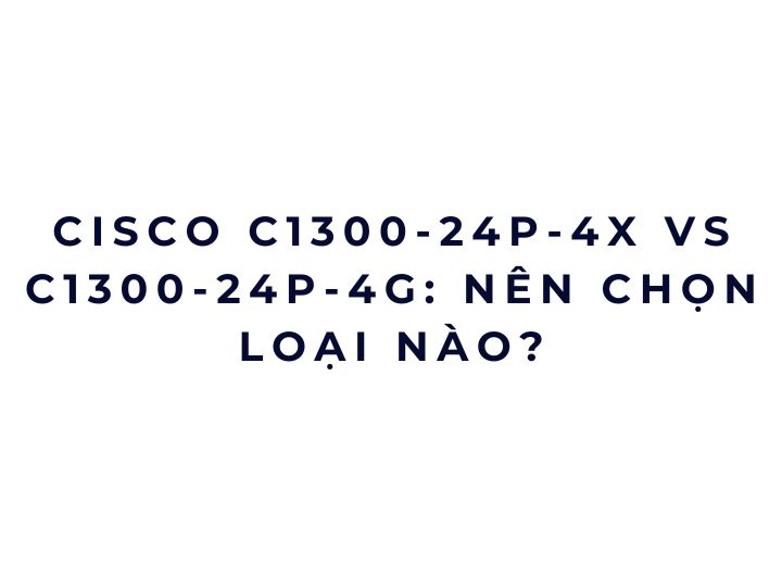 Cisco C1300-24P-4X vs C1300-24P-4G: nên chọn loại nào? Cisco C1300-24P-4X vs C1300-24P-4G: nên chọn loại nào?