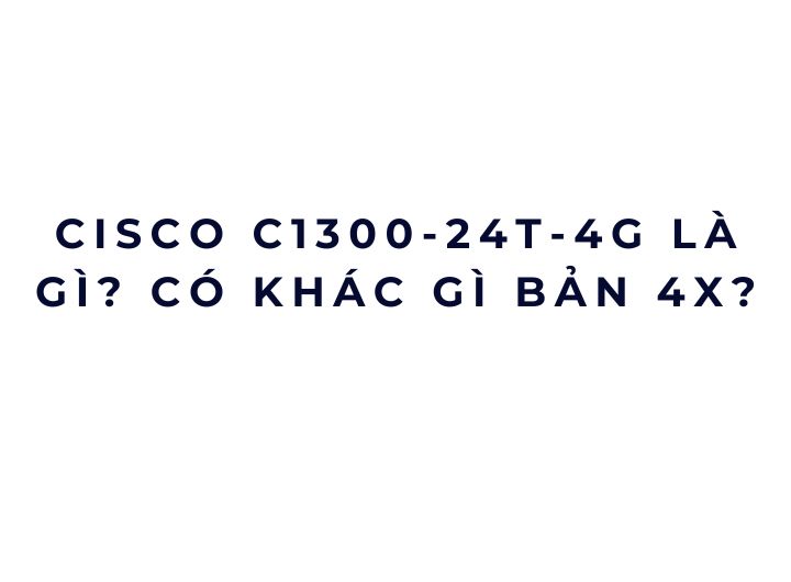 Cisco C1300-24T-4G là gì? Có khác gì bản 4X?