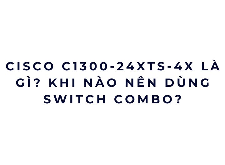 Cisco C1300-24XTS-4X là gì? Khi nào nên dùng switch combo? Cisco C1300-24XTS-4X là gì? Khi nào nên dùng switch combo?