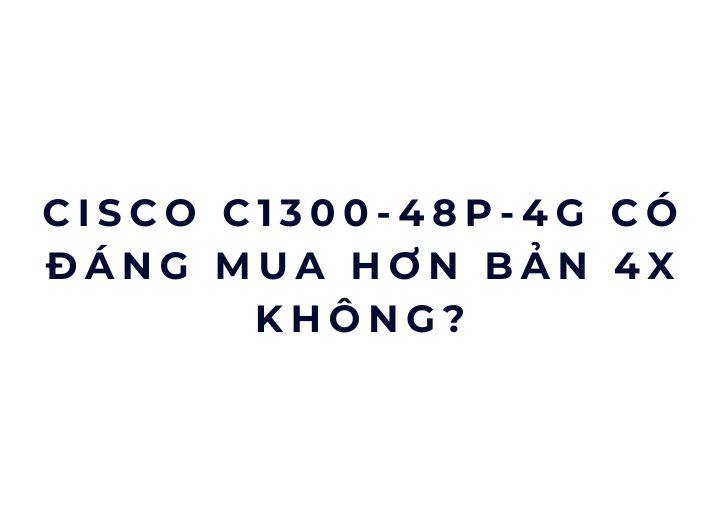 Cisco C1300-48P-4G có đáng mua hơn bản 4X không? Cisco C1300-48P-4G có đáng mua hơn bản 4X không?