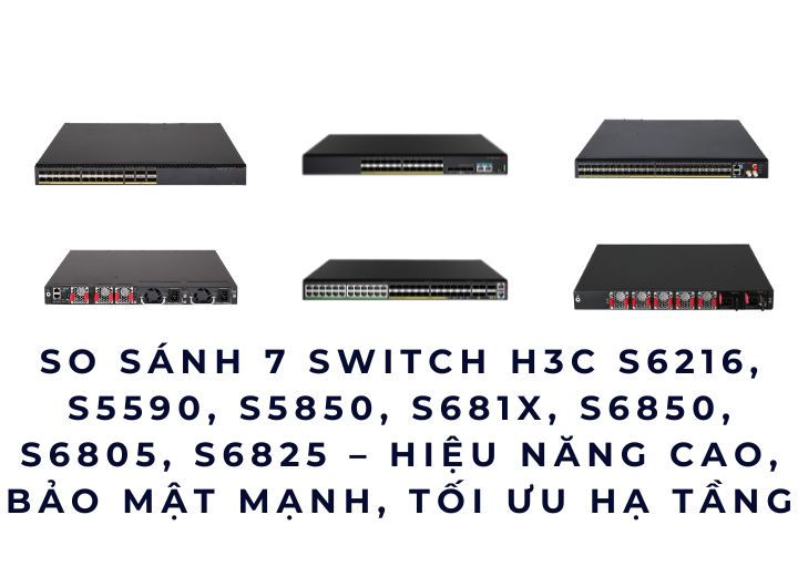 So sánh 7 Switch H3C S6216, S5590, S5850, S681X, S6850, S6805, S6825 – hiệu năng cao, bảo mật mạnh, tối ưu hạ tầng mạng doanh nghiệp.