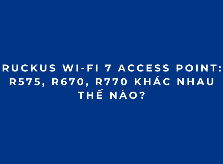 RUCKUS Wi-Fi 7 Access Point: R575, R670, R770 khác nhau thế nào? RUCKUS Wi-Fi 7 Access Point: R575, R670, R770 khác nhau thế nào?