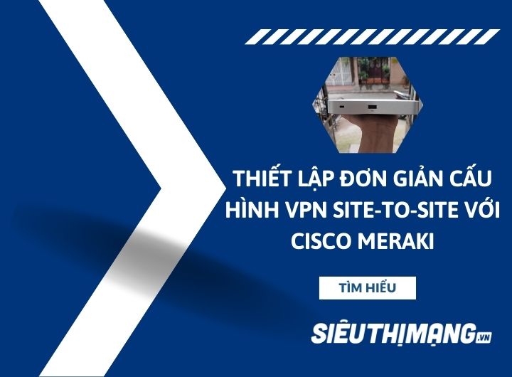 Thiết lập đơn giản cấu hình VPN Site-to-Site với Cisco Meraki Thiết lập đơn giản cấu hình VPN Site-to-Site với Cisco Meraki