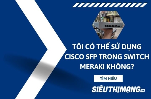Tôi có thể sử dụng Cisco SFP trong Switch Meraki không?