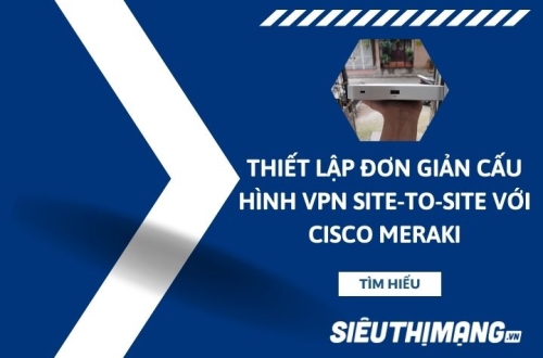 Thiết lập đơn giản cấu hình VPN Site-to-Site với Cisco Meraki