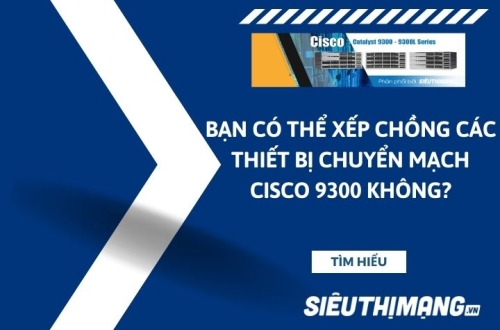 Bạn có thể xếp chồng các thiết bị chuyển mạch Cisco 9300 không?