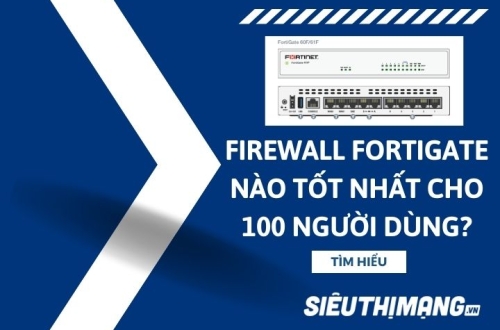 Tường lửa Firewall Fortinet FortiGate nào tốt nhất cho 100 người dùng?