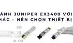 So sánh Juniper EX3400 với các switch khác – nên chọn thiết bị nào 2025?