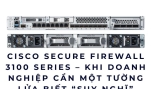 Cisco Secure Firewall 3100 Series – Khi doanh nghiệp cần một tường lửa biết “suy nghĩ”