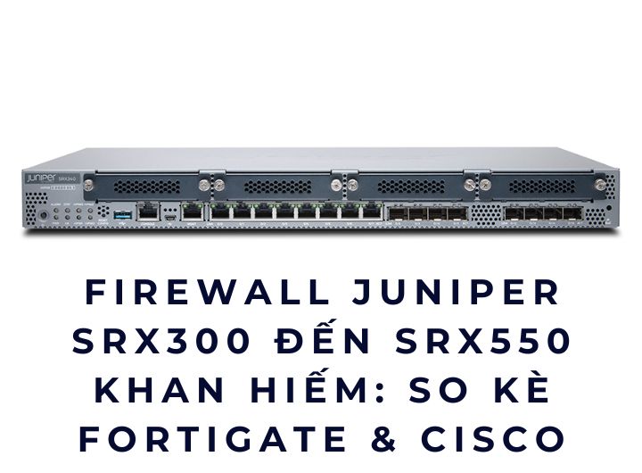 Firewall Juniper SRX300–SRX550 khan hiếm: So kè FortiGate & Cisco