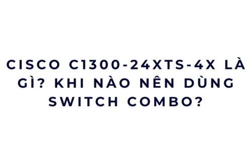 Cisco C1300-24XTS-4X là gì? Khi nào nên dùng switch combo?