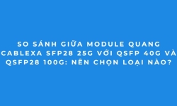 Bảng So Sánh Module Quang Cablexa 25G, 40G, 100G Mới Nhất
