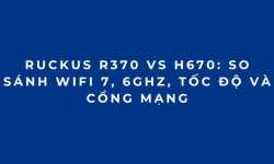 RUCKUS R370 vs H670: So sánh WiFi 7, 6GHz, tốc độ và cổng mạng