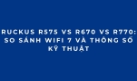 RUCKUS R575 vs R670 vs R770: So sánh WiFi 7 và thông số kỹ thuật
