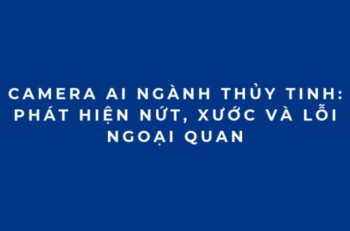 Camera AI ngành thủy tinh: Phát hiện nứt, xước và lỗi ngoại quan